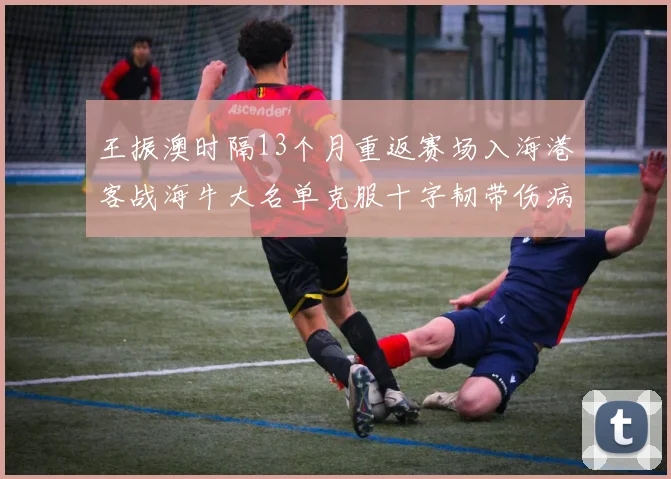王振澳时隔13个月重返赛场入海港客战海牛大名单克服十字韧带伤病挑战