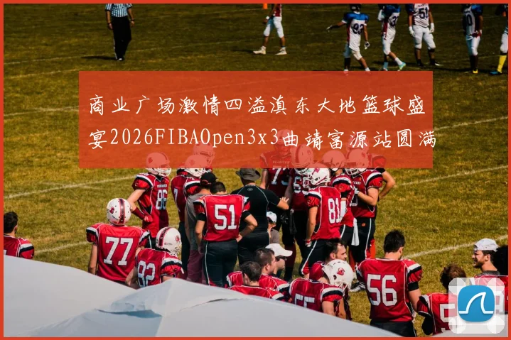 商业广场激情四溢滇东大地篮球盛宴2026FIBAOpen3x3曲靖富源站圆满落幕
