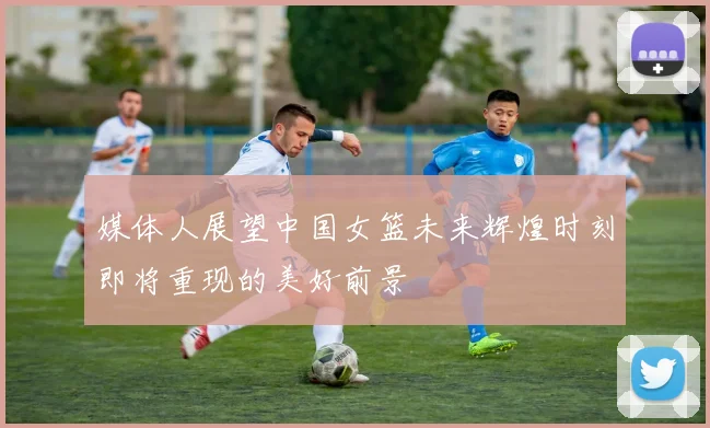 媒体人展望中国女篮未来辉煌时刻即将重现的美好前景