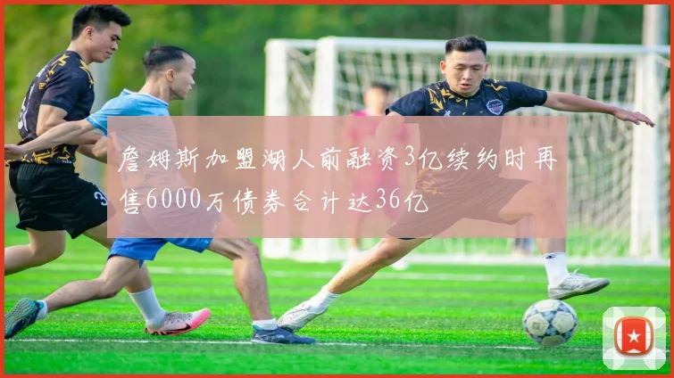 詹姆斯加盟湖人前融资3亿续约时再售6000万债券合计达36亿