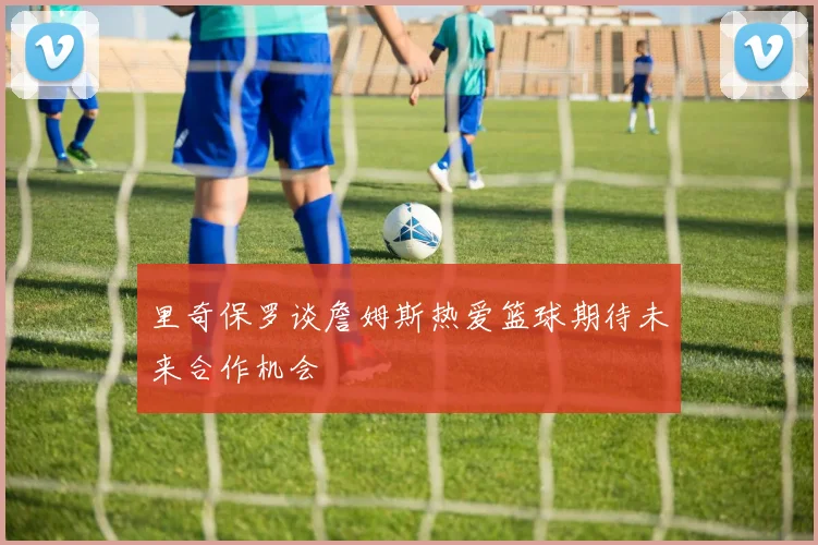 里奇保罗谈詹姆斯热爱篮球期待未来合作机会