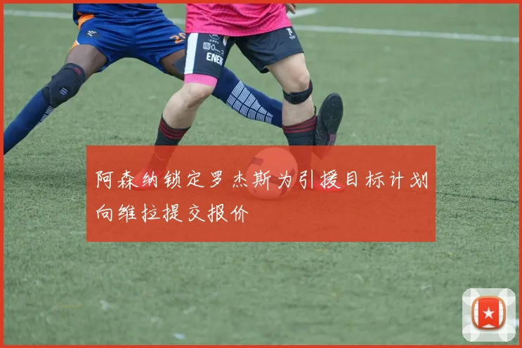 阿森纳锁定罗杰斯为引援目标计划向维拉提交报价