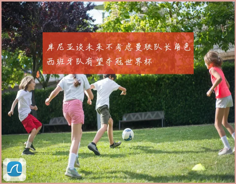 库尼亚谈未来不考虑曼联队长角色西班牙队有望夺冠世界杯