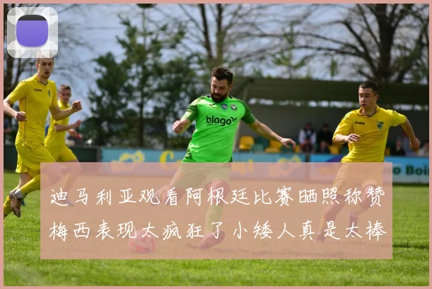 迪马利亚观看阿根廷比赛晒照称赞梅西表现太疯狂了小矮人真是太棒了