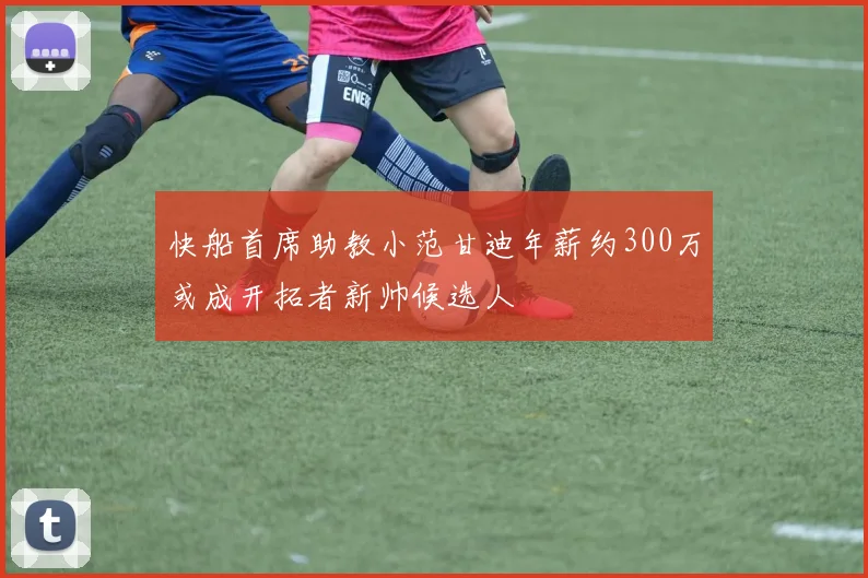 快船首席助教小范甘迪年薪约300万或成开拓者新帅候选人