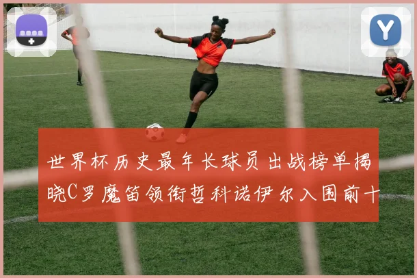 世界杯历史最年长球员出战榜单揭晓C罗魔笛领衔哲科诺伊尔入围前十