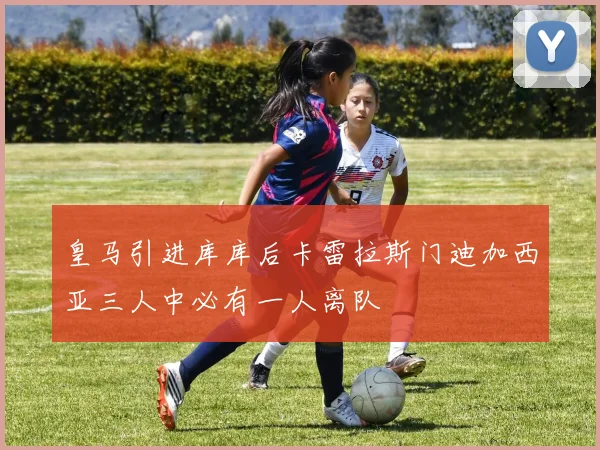 皇马引进库库后卡雷拉斯门迪加西亚三人中必有一人离队