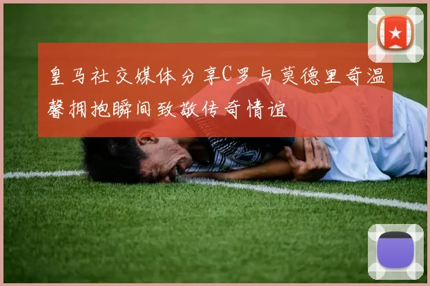 皇马社交媒体分享C罗与莫德里奇温馨拥抱瞬间致敬传奇情谊