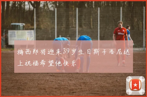 梅西即将迎来39岁生日斯卡洛尼送上祝福希望他快乐