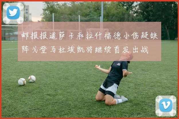 邮报报道萨卡和拉什福德小伤疑缺阵戈登马杜埃凯将继续首发出战