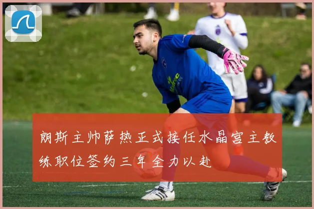 朗斯主帅萨热正式接任水晶宫主教练职位签约三年全力以赴