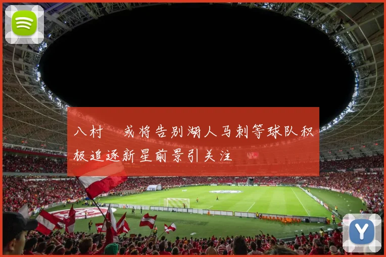 八村塁或将告别湖人马刺等球队积极追逐新星前景引关注