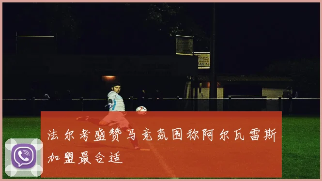 法尔考盛赞马竞氛围称阿尔瓦雷斯加盟最合适