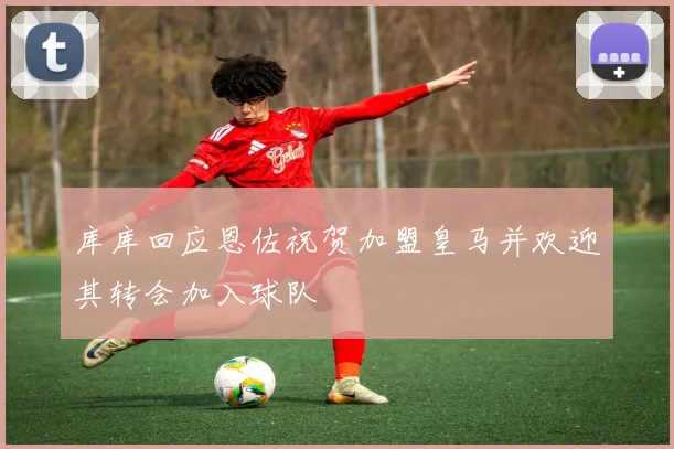 库库回应恩佐祝贺加盟皇马并欢迎其转会加入球队