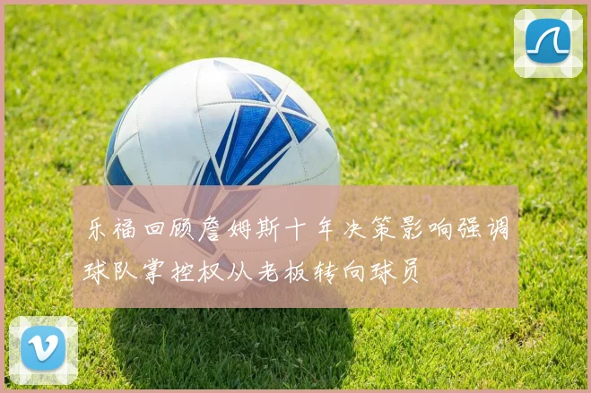 乐福回顾詹姆斯十年决策影响强调球队掌控权从老板转向球员