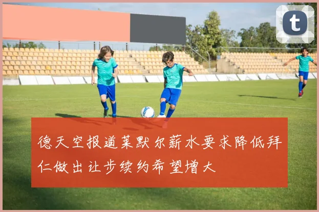 德天空报道莱默尔薪水要求降低拜仁做出让步续约希望增大