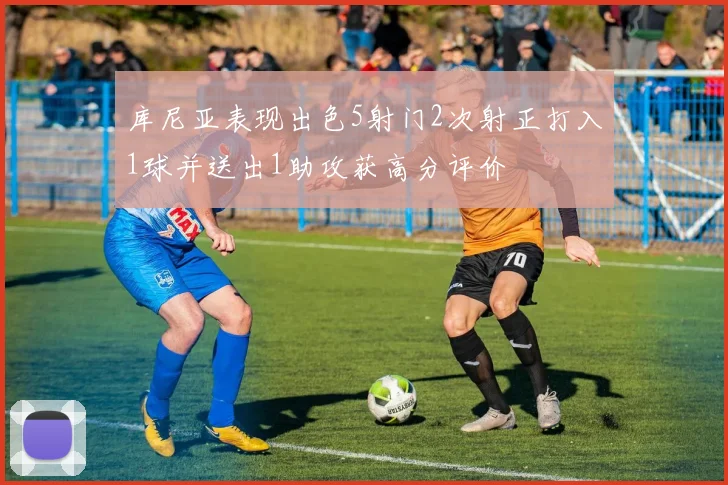 库尼亚表现出色5射门2次射正打入1球并送出1助攻获高分评价