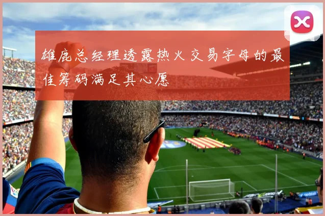 雄鹿总经理透露热火交易字母的最佳筹码满足其心愿
