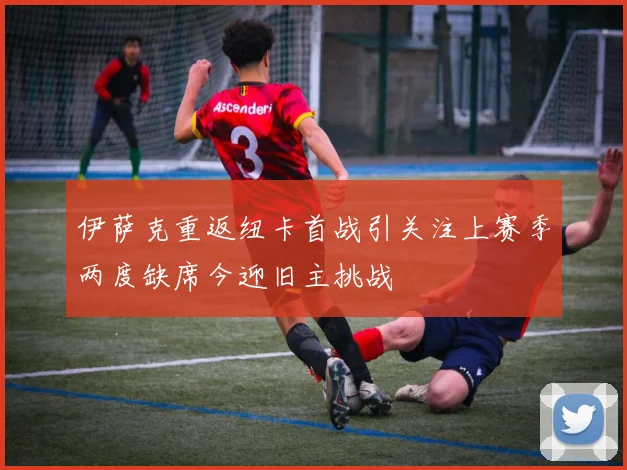 伊萨克重返纽卡首战引关注上赛季两度缺席今迎旧主挑战