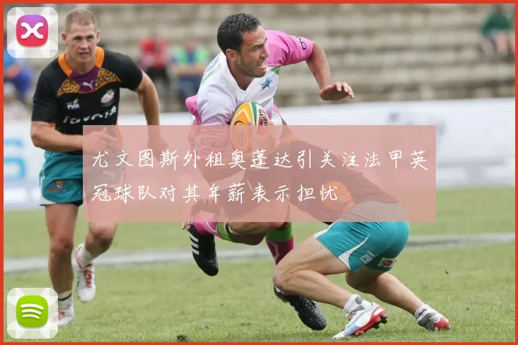 尤文图斯外租奥蓬达引关注法甲英冠球队对其年薪表示担忧