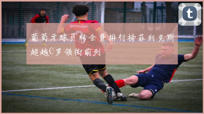 葡萄牙球员转会费排行榜菲利克斯超越C罗领衔前列