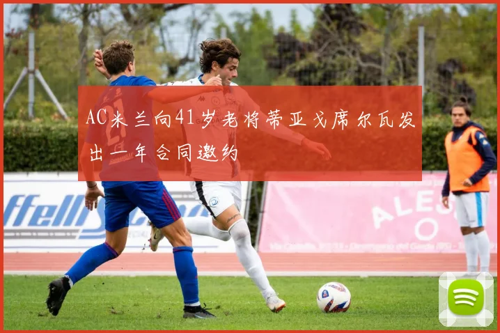 AC米兰向41岁老将蒂亚戈席尔瓦发出一年合同邀约