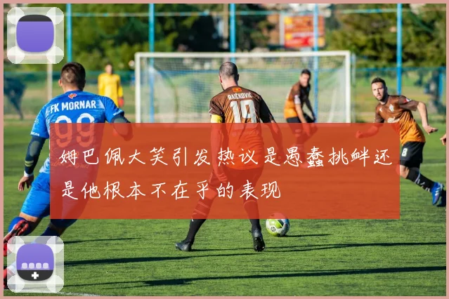姆巴佩大笑引发热议是愚蠢挑衅还是他根本不在乎的表现