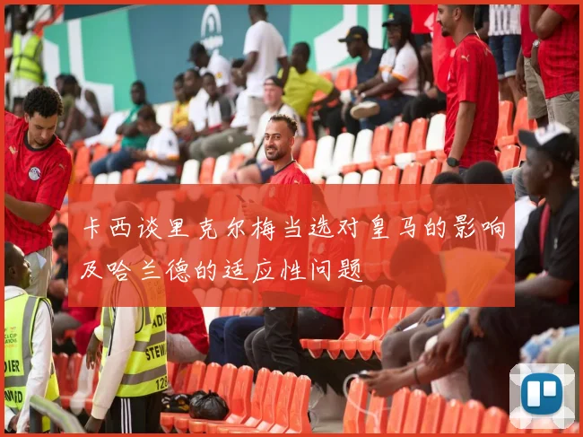 卡西谈里克尔梅当选对皇马的影响及哈兰德的适应性问题