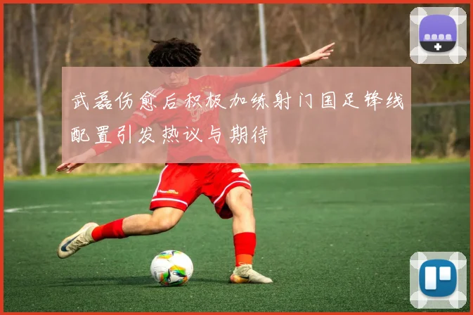 武磊伤愈后积极加练射门国足锋线配置引发热议与期待
